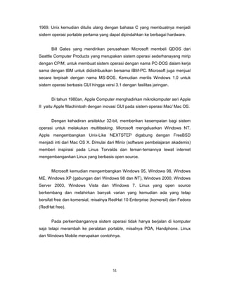 51 
 
1969. Unix kemudian ditulis ulang dengan bahasa C yang membuatnya menjadi
sistem operasi portable pertama yang dapat dipindahkan ke berbagai hardware.
Bill Gates yang mendirikan perusahaan Microsoft membeli QDOS dari
Seattle Computer Products yang merupakan sistem operasi sederhanayang mirip
dengan CP/M, untuk membuat sistem operasi dengan nama PC-DOS dalam kerja
sama dengan IBM untuk didistribusikan bersama IBM-PC. Microsoft juga menjual
secara terpisah dengan nama MS-DOS. Kemudian merilis Windows 1.0 untuk
sistem operasi berbasis GUI hingga versi 3.1 dengan fasilitas jaringan.
Di tahun 1980an, Apple Computer menghadirkan mikrokomputer seri Apple
II yaitu Apple Machintosh dengan inovasi GUI pada sistem operasi Mac/ Mac OS.
Dengan kehadiran arsitektur 32-bit, memberikan kesempatan bagi sistem
operasi untuk melakukan multitasking. Microsoft mengeluarkan Windows NT.
Apple mengembangkan Unix-Like NEXTSTEP digabung dengan FreeBSD
menjadi inti dari Mac OS X. Dimulai dari Minix (software pembelajaran akademis)
memberi inspirasi pada Linus Torvalds dan teman-temannya lewat internet
mengembangankan Linux yang berbasis open source.
Microsoft kemudian mengembangkan Windows 95, Windows 98, Windows
ME, Windows XP (gabungan dari Windows 98 dan NT), Windows 2000, Windows
Server 2003, Windows Vista dan Windows 7. Linux yang open source
berkembang dan melahirkan banyak varian yang kemudian ada yang tetap
bersifat free dan komersial, misalnya RedHat 10 Enterprise (komersil) dan Fedora
(RedHat free).
Pada perkembangannya sistem operasi tidak hanya berjalan di komputer
saja tetapi merambah ke peralatan portable, misalnya PDA, Handphone. Linux
dan Windows Mobile merupakan contohnya.
 
