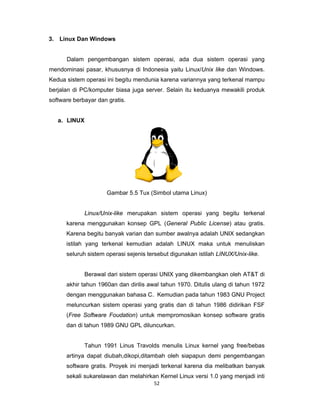 52 
 
3. Linux Dan Windows
Dalam pengembangan sistem operasi, ada dua sistem operasi yang
mendominasi pasar, khususnya di Indonesia yaitu Linux/Unix like dan Windows.
Kedua sistem operasi ini begitu mendunia karena variannya yang terkenal mampu
berjalan di PC/komputer biasa juga server. Selain itu keduanya mewakili produk
software berbayar dan gratis.
a. LINUX
Gambar 5.5 Tux (Simbol utama Linux)
Linux/Unix-like merupakan sistem operasi yang begitu terkenal
karena menggunakan konsep GPL (General Public License) atau gratis.
Karena begitu banyak varian dan sumber awalnya adalah UNIX sedangkan
istilah yang terkenal kemudian adalah LINUX maka untuk menuliskan
seluruh sistem operasi sejenis tersebut digunakan istilah LINUX/Unix-like.
Berawal dari sistem operasi UNIX yang dikembangkan oleh AT&T di
akhir tahun 1960an dan dirilis awal tahun 1970. Ditulis ulang di tahun 1972
dengan menggunakan bahasa C. Kemudian pada tahun 1983 GNU Project
meluncurkan sistem operasi yang gratis dan di tahun 1986 didirikan FSF
(Free Software Foudation) untuk mempromosikan konsep software gratis
dan di tahun 1989 GNU GPL diluncurkan.
Tahun 1991 Linus Travolds menulis Linux kernel yang free/bebas
artinya dapat diubah,dikopi,ditambah oleh siapapun demi pengembangan
software gratis. Proyek ini menjadi terkenal karena dia melibatkan banyak
sekali sukarelawan dan melahirkan Kernel Linux versi 1.0 yang menjadi inti
 