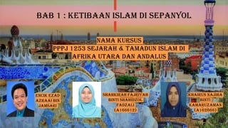 BAB 1 : KETIBAAN ISLAM DI SEPANYOL
ENCIK EZAD
AZRAAI BIN
JAMSARI
SHAHKIRAH FAJRIYAH
BINTI SHAHIDZOL
FADZALI
(A166612)
KHAIRUN NAJIHA
BINTI
KAMARUZAMAN
(A162866)
NAMA KURSUS
PPPJ 1253 SEJARAH & TAMADUN ISLAM DI
AFRIKA UTARA DAN ANDALUS
 