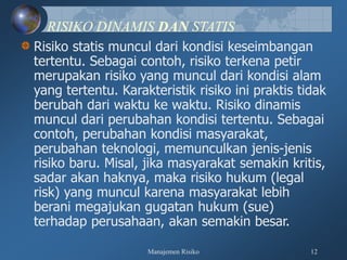 Manajemen Risiko 12
RISIKO DINAMIS DAN STATIS
Risiko statis muncul dari kondisi keseimbangan
tertentu. Sebagai contoh, risiko terkena petir
merupakan risiko yang muncul dari kondisi alam
yang tertentu. Karakteristik risiko ini praktis tidak
berubah dari waktu ke waktu. Risiko dinamis
muncul dari perubahan kondisi tertentu. Sebagai
contoh, perubahan kondisi masyarakat,
perubahan teknologi, memunculkan jenis-jenis
risiko baru. Misal, jika masyarakat semakin kritis,
sadar akan haknya, maka risiko hukum (legal
risk) yang muncul karena masyarakat lebih
berani megajukan gugatan hukum (sue)
terhadap perusahaan, akan semakin besar.
 