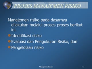 Manajemen Risiko 17
PROSES MANAJEMEN RISIKO
Manajemen risiko pada dasarnya
dilakukan melalui proses-proses berikut
ini.
Identifikasi risiko
Evaluasi dan Pengukuran Risiko, dan
Pengelolaan risiko
 