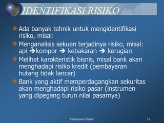 Manajemen Risiko 18
IDENTIFIKASI RISIKO
Ada banyak tehnik untuk mengidentifikasi
risiko, misal:
Menganalisis sekuen terjadinya risiko, misal:
api kompor  kebakaran  kerugian
Melihat karakteristik bisnis, misal bank akan
menghadapi risiko kredit (pembayaran
hutang tidak lancar)
Bank yang aktif memperdagangkan sekuritas
akan menghadapi risiko pasar (instrumen
yang dipegang turun nilai pasarnya)
 