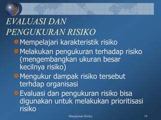 Manajemen Risiko 19
EVALUASI DAN
PENGUKURAN RISIKO
Mempelajari karakteristik risiko
Melakukan pengukuran terhadap risiko
(mengembangkan ukuran besar
kecilnya risiko)
Mengukur dampak risiko tersebut
terhdap organisasi
Evaluasi dan pengukuran risiko bisa
digunakan untuk melakukan prioritisasi
risiko
 