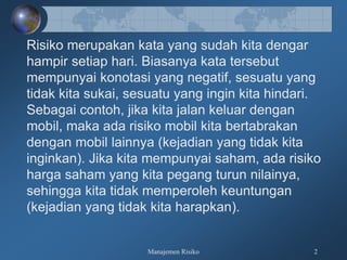 Manajemen Risiko 2
Risiko merupakan kata yang sudah kita dengar
hampir setiap hari. Biasanya kata tersebut
mempunyai konotasi yang negatif, sesuatu yang
tidak kita sukai, sesuatu yang ingin kita hindari.
Sebagai contoh, jika kita jalan keluar dengan
mobil, maka ada risiko mobil kita bertabrakan
dengan mobil lainnya (kejadian yang tidak kita
inginkan). Jika kita mempunyai saham, ada risiko
harga saham yang kita pegang turun nilainya,
sehingga kita tidak memperoleh keuntungan
(kejadian yang tidak kita harapkan).
 