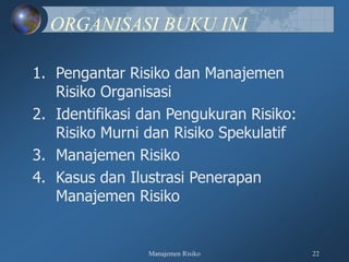 Manajemen Risiko 22
ORGANISASI BUKU INI
1. Pengantar Risiko dan Manajemen
Risiko Organisasi
2. Identifikasi dan Pengukuran Risiko:
Risiko Murni dan Risiko Spekulatif
3. Manajemen Risiko
4. Kasus dan Ilustrasi Penerapan
Manajemen Risiko
 