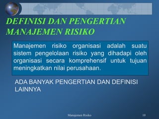Manajemen Risiko 10
DEFINISI DAN PENGERTIAN
MANAJEMEN RISIKO
Manajemen risiko organisasi adalah suatu
sistem pengelolaan risiko yang dihadapi oleh
organisasi secara komprehensif untuk tujuan
meningkatkan nilai perusahaan.
ADA BANYAK PENGERTIAN DAN DEFINISI
LAINNYA
 