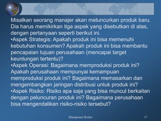 Manajemen Risiko 17
Misalkan seorang manajer akan meluncurkan produk baru.
Dia harus memikirkan tiga aspek yang disebutkan di atas,
dengan pertanyaan seperti berikut ini.
•Aspek Strategis: Apakah produk ini bisa memenuhi
kebutuhan konsumen? Apakah produk ini bisa membantu
pencapaian tujuan perusahaan (mencapai target
keuntungan tertentu)?
•Aspek Operasi: Bagaimana memproduksi produk ini?
Apakah perusahaan mempunyai kemampuan
memproduksi produk ini? Bagaimana memasarkan dan
mengembangkan jaringan distribusi untuk produk ini?
•Aspek Risiko: Risiko apa saja yang bisa muncul berkaitan
dengan peluncuran produk ini? Bagaimana perusahaan
bisa mengendalikan risiko-risiko tersebut?
 