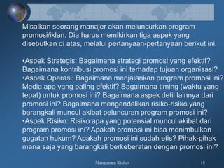 Manajemen Risiko 18
Misalkan seorang manajer akan meluncurkan program
promosi/iklan. Dia harus memikirkan tiga aspek yang
disebutkan di atas, melalui pertanyaan-pertanyaan berikut ini.
•Aspek Strategis: Bagaimana strategi promosi yang efektif?
Bagaimana kontribusi promosi ini terhadap tujuan organisasi?
•Aspek Operasi: Bagaimana menjalankan program promosi ini?
Media apa yang paling efektif? Bagaimana timing (waktu yang
tepat) untuk promosi ini? Bagaimana aspek detil lainnya dari
promosi ini? Bagaimana mengendalikan risiko-risiko yang
barangkali muncul akibat peluncuran program promosi ini?
•Aspek Risiko: Risiko apa yang potensial muncul akibat dari
program promosi ini? Apakah promosi ini bisa menimbulkan
gugatan hukum? Apakah promosi ini sudah etis? Pihak-pihak
mana saja yang barangkali berkeberatan dengan promosi ini?
 