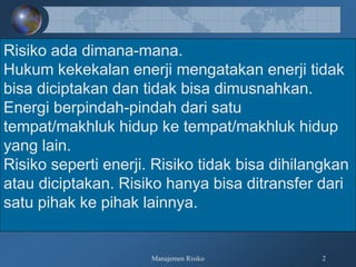 Manajemen Risiko 2
Risiko ada dimana-mana.
Hukum kekekalan enerji mengatakan enerji tidak
bisa diciptakan dan tidak bisa dimusnahkan.
Energi berpindah-pindah dari satu
tempat/makhluk hidup ke tempat/makhluk hidup
yang lain.
Risiko seperti enerji. Risiko tidak bisa dihilangkan
atau diciptakan. Risiko hanya bisa ditransfer dari
satu pihak ke pihak lainnya.
 