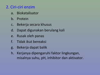 2. Ciri-ciri enzim
a. Biokatalisator
b. Protein
c. Bekerja secara khusus
d. Dapat digunakan berulang kali
e. Rusak oleh panas
f. Tidak ikut bereaksi
g. Bekerja dapat balik
h. Kerjanya dipengaruhi faktor lingkungan,
misalnya suhu, pH, inhibitor dan aktivator.
 