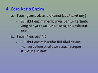 4. Cara Kerja Enzim
a. Teori gembok-anak kunci (lock and key)
- Sisi aktif enzim mempunyai bentuk tertentu
yang hanya sesuai untuk satu jenis substrat
saja.
b. Teori Induced Fit
- Sisi aktif enzim bersifat fleksibel dalam
menyesuaikan strukutur sesuai dengan
struktur substrat.
 