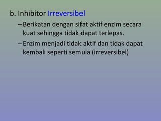 b. Inhibitor Irreversibel
–Berikatan dengan sifat aktif enzim secara
kuat sehingga tidak dapat terlepas.
–Enzim menjadi tidak aktif dan tidak dapat
kembali seperti semula (irreversibel)
 