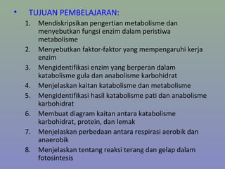 • TUJUAN PEMBELAJARAN:
1. Mendiskripsikan pengertian metabolisme dan
menyebutkan fungsi enzim dalam peristiwa
metabolisme
2. Menyebutkan faktor-faktor yang mempengaruhi kerja
enzim
3. Mengidentifikasi enzim yang berperan dalam
katabolisme gula dan anabolisme karbohidrat
4. Menjelaskan kaitan katabolisme dan metabolisme
5. Mengidentifikasi hasil katabolisme pati dan anabolisme
karbohidrat
6. Membuat diagram kaitan antara katabolisme
karbohidrat, protein, dan lemak
7. Menjelaskan perbedaan antara respirasi aerobik dan
anaerobik
8. Menjelaskan tentang reaksi terang dan gelap dalam
fotosintesis
 