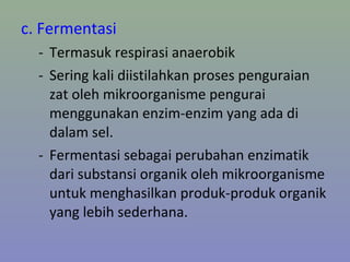 c. Fermentasi
- Termasuk respirasi anaerobik
- Sering kali diistilahkan proses penguraian
zat oleh mikroorganisme pengurai
menggunakan enzim-enzim yang ada di
dalam sel.
- Fermentasi sebagai perubahan enzimatik
dari substansi organik oleh mikroorganisme
untuk menghasilkan produk-produk organik
yang lebih sederhana.
 