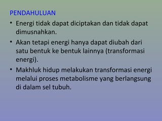 PENDAHULUAN
• Energi tidak dapat diciptakan dan tidak dapat
dimusnahkan.
• Akan tetapi energi hanya dapat diubah dari
satu bentuk ke bentuk lainnya (transformasi
energi).
• Makhluk hidup melakukan transformasi energi
melalui proses metabolisme yang berlangsung
di dalam sel tubuh.
 