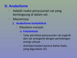 D. Anabolisme
- Adalah reaksi penyusunan zat yang
berlangsung di dalam sel.
- Macamnya:
1. Anabolisme karbohidrat
- Dibedakan menjadi:
a. Fotosintesis
- Yaitu peristiwa penyusunan zat organik
dari zat anorganik dengan pertolongan
energi cahaya.
- Asimilasi karbon karena bahan baku
yang digunakan CO2
 