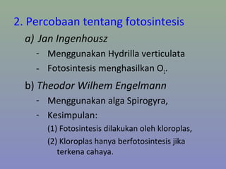 2. Percobaan tentang fotosintesis
a) Jan Ingenhousz
- Menggunakan Hydrilla verticulata
- Fotosintesis menghasilkan O2.
b) Theodor Wilhem Engelmann
- Menggunakan alga Spirogyra,
- Kesimpulan:
(1) Fotosintesis dilakukan oleh kloroplas,
(2) Kloroplas hanya berfotosintesis jika
terkena cahaya.
 