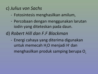 c) Julius von Sachs
- Fotosintesis menghasilkan amilum,
- Percobaan dengan menggunakan larutan
iodin yang diteteskan pada daun.
d) Robert Hill dan F.F Blackman
- Energi cahaya yang diterima digunakan
untuk memecah H2O menjadi H+
dan
menghasilkan produk samping berupa O2.
 