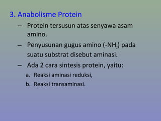 3. Anabolisme Protein
– Protein tersusun atas senyawa asam
amino.
– Penyusunan gugus amino (-NH2) pada
suatu substrat disebut aminasi.
– Ada 2 cara sintesis protein, yaitu:
a. Reaksi aminasi reduksi,
b. Reaksi transaminasi.
 
