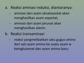 a. Reaksi aminasi reduksi, diantaranya:
- aminasi dari asam oksaloasetat akan
menghasilkan asam aspartat,
- aminasi dari asam piruvat akan
menghasilkan alanin.
b. Reaksi transaminasi
- reaksi yangmelibatkan satu gugus amino
dari sati asam amino ke suatu asam α-
ketoglutamat dan asam amino baru.
 