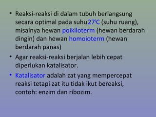 • Reaksi-reaksi di dalam tubuh berlangsung
secara optimal pada suhu270
C (suhu ruang),
misalnya hewan poikiloterm (hewan berdarah
dingin) dan hewan homoioterm (hewan
berdarah panas)
• Agar reaksi-reaksi berjalan lebih cepat
diperlukan katalisator.
• Katalisator adalah zat yang mempercepat
reaksi tetapi zat itu tidak ikut bereaksi,
contoh: enzim dan ribozim.
 