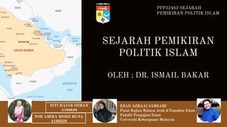 SEJARAH PEMIKIRAN
POLITIK ISLAM
OLEH ; DR. ISMAIL BAKAR
PPPJ2463 SEJARAH
PEMIKIRAN POLITIK ISLAM
EZAD AZRAAI JAMSARI
Pusat Kajian Bahasa Arab &Tamadun Islam
Fakulti Pengajian Islam
Universiti Kebangsaan Malaysia
SITI HAJAR OSMAN
A166646
NOR AMIRA MOHD MUSA
A166620
 