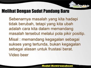 Melihat Dengan Sudut Pandang Baru Sebenarnya masalah yang kita hadapi tidak berubah, tetapi yang kita ubah adalah cara kita dalam memandang masalah tersebut melalui pola pikir positip. Misal : memandang kegagalan sebagai sukses yang tertunda, bukan kegagalan sebagai alasan untuk frustasi berat. Video beer 