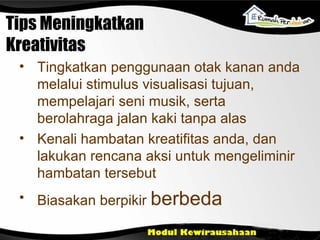 Tips Meningkatkan Kreativitas T ingkatkan penggunaan otak kanan anda melalui stimulus visualisasi tujuan, mempelajari seni musik, serta berolahraga jalan kaki tanpa alas K enali hambatan kreatifitas anda, dan lakukan rencana aksi untuk mengeliminir hambatan tersebut Biasakan berpikir   berbeda 