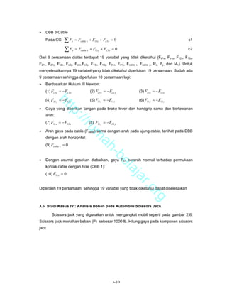 •   DBB 3 Cable
    Pada CG:       ∑F       x   = Fcable x + F13 x + Fc 3 x = 0                                   c1

                   ∑F       y   = Fcable y + F13 y + Fc 3 y = 0                                   c2

Dari 9 persamaan diatas terdapat 19 variabel yang tidak diketahui (Fb1x, Fb1y, F12x, F12y,
F21x, F21y, Fc2x, Fc2y, Fc3x,Fc3y, F13x, F13y, F31x, F31y, Fcable x, Fcable y, Px, Py, dan Mh). Untuk
menyelesaikannya 19 variabel yang tidak diketahui diperlukan 19 persamaan. Sudah ada
9 persamaan sehingga diperlukan 10 persamaan lagi:
•   Berdasarkan Hukum III Newton:
    (1) Fc 3 x = − Fc 2 x                  (2) Fc 3 y = − Fc 2 y    (3) F21x = − F12 x

    (4) F21 y = − F12 y                    (5) F31x = − F13 x       (6) F31 y = − F13 y
           ht


•   Gaya yang diberikan tangan pada brake lever dan handgrip sama dan berlawanan
              tp


    arah:
                ://


    (7) Fb1x = − Fb 2 x                   (8) Fb1 y = − Fb 2 y
                   ru


•   Arah gaya pada cable (Fcable) sama dengan arah pada ujung cable, terlihat pada DBB
                                         m


    dengan arah horizontal:
                                          ah


    (9) Fcable y = 0
                                            -b


•   Dengan asumsi gesekan diabaikan, gaya F31 berarah normal terhadap permukaan
                                              el


    kontak cable dengan hole (DBB 1):
                                                 aj


    (10) F31x = 0
                                                    a               r.o


Diperoleh 19 persamaan, sehingga 19 variabel yang tidak diketahui dapat diselesaikan
                                                                          rg


3.6. Studi Kasus IV : Analisis Beban pada Autombile Scissors Jack

         Scissors jack yang digunakan untuk mengangkat mobil seperti pada gambar 2.6.
Scissors jack menahan beban (P) sebesar 1000 lb. Hitung gaya pada komponen scissors
jack.




                                                             3-10
 