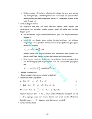 •   Ketika mencapai x=l, total area w(l-a) diambil sebagai nilai gaya geser sampai
       –R2. Selangkah (dx) kebelakang keluar dari beam dapat kita jumpai bahwa
       akibat gaya R2 didapatkan gaya geser bernilai nol. Gaya geser terbesar terjadi
       untuk R2 pada x=l.
  Membuat diagram momen
 Kita bayangkan kita jatuh dan ingin mencapai diagram geser dengan cara
 memanjatnya, dan kemudian berjalan mundur seperti trik pada saat membuat
 diagram geser.
   •   Dari x=0 ke x=a, fungsi momen adalah berupa garis lurus dengan kemiringan
       sebesar R1.
   •   Lewat titik x=a, diagram geser segitiga (dengan kemiringan –w), sehingga
       ht


       integrasinya berupa parabola. Puncak momen terjadi pada saat gaya geser
          tp


       bernilai nol pada titik:
            ://


                        R1      18
        x@ V =0 = a +      = 4+    = 5,8
               ru


                        w       10
       Daerah positif pada diagram momen akan menambah besar momen dan
                                    m


       daerah negatif pada diagram momen akan mengurangi besar momen.
                                     ah


   •   Besar momen maksimum dengan cara menambahkan daerah persegi panjang
       dan daerah segitiga pada diagram geser dari x=0 sampai x=5,8 (gaya geser
                                       -b


       nol).
                                         el


       M @ X =5,8 = R1 (a ) + R1              = 18(4 ) + 18
                                          1,8               1,8
                                                                = 88,2
                                            aj


                                           2                 2
                                               a


2. Metode fungsi singular
                                                                            r.o


   Beban seragam digambarkan sebagai fungsi (x-a) 0
  Persamaan untuk fungsi beban
                                                                                  rg


                      − w(x − a ) + R2 x − l
                 −1                                      −1
  q = R1 x − 0
                                      0
                                                                                       a

 V = ∫ qdx = R1 x − 0               − w(x − a ) + R2 x − l
                            0                                    0
                                                                     + C1
                                                1
                                                                                       b

                                      w
  M = ∫ Vdx = R1 x − 0 −                x−a             + R2 x − l + C1 x + C 2
                                1                   2                1
                                                                                       c
                                      2
 Integrasi dilakukan dari − ∞ ke x. Untuk kondisi infinitesimal disebelah kiri x=0
 ( x = 0 − ), tegangan geser dan momen bernilai nol. Untuk kondisi infinitesimal

 disebelah kanan x ( x = l + ) tegangan geser dan momen bernilai 0.
  Mencari nilai konstanta




                                                         3-23
 