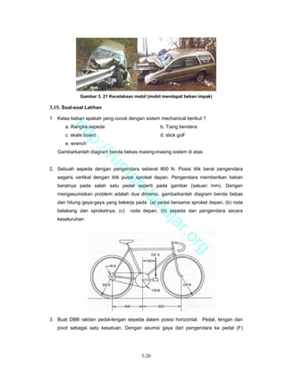 Gambar 3. 21 Kecelakaan mobil (mobil mendapat beban impak)

3.15. Soal-soal Latihan

1. Kelas beban apakah yang cocok dengan sistem mechanical berikut ?
      a. Rangka sepeda                          b. Tiang bendera
        ht


      c. skate board                            d. stick golf
           tp


      e. wrench
             ://


   Gambarkanlah diagram benda bebas masing-masing sistem di atas.
                ru


2. Sebuah sepeda dengan pengendara seberat 800 N. Posisi titik berat pengendara
                          m


   segaris vertikal dengan titik pusat sproket depan. Pengendara memberikan beban
                           ah


   beratnya pada salah satu pedal seperti pada gambar (satuan mm). Dengan
   mengasumsikan problem adalah dua dimensi, gambarkanlah diagram benda bebas
                             -b


   dan hitung gaya-gaya yang bekerja pada (a) pedal bersama sproket depan, (b) roda
                               el


   belakang dan sproketnya, (c)    roda depan, (d) sepeda dan pengendara secara
                                  aj


   keseluruhan
                                     a                r.o
                                                                rg




3. Buat DBB rakitan pedal-lengan sepeda dalam posisi horizontal. Pedal, lengan dan
   pivot sebagai satu kesatuan. Dengan asumsi gaya dari pengendara ke pedal (F)




                                       3-26
 
