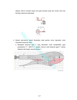 sebesar 1500 N, tentukan besar torsi pada sprocket rantai dan momen (torsi dan
   bending) maksimum pada pedal.



       ht
          tp
            ://


4. Sebuah plier-wrench seperti ditunjukkan pada gambar umum digunakan untuk
   mencekam komponen mesin.
               ru


   a. Berapakah besarnya gaya F yang dibutuhkan untuk menghasilkan gaya
                         m


      pencekaman P = 4000 N ?. Apakah menurut anda besarnya gaya F mampu
                          ah


      diberikan oleh tangan manusia dewasa ?
                            -b
                              el
                                 aj
                                    a              r.o
                                                         rg




                                      3-27
 