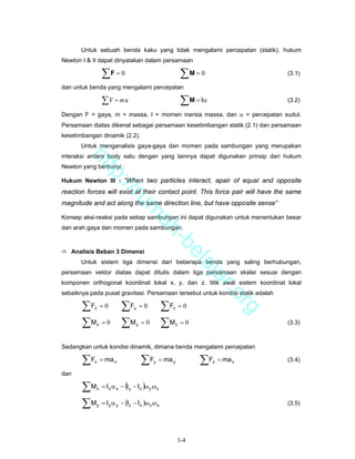 Untuk sebuah benda kaku yang tidak mengalami percepatan (statik), hukum
Newton I & II dapat dinyatakan dalam persamaan

                ∑F = 0                                   ∑M = 0                   (3.1)

dan untuk benda yang mengalami percepatan

                ∑F = ma                                  ∑ M = Iα                 (3.2)

Dengan F = gaya, m = massa, I = momen inersia massa, dan α = percepatan sudut.
Persamaan diatas dikenal sebagai persamaan kesetimbangan statik (2.1) dan persamaan
kesetimbangan dinamik (2.2).
       Untuk menganalisis gaya-gaya dan momen pada sambungan yang merupakan
interaksi antara body satu dengan yang lainnya dapat digunakan prinsip dari hukum
        ht


Newton yang berbunyi :
           tp


Hukum Newton III : “When two particles interact, apair of equal and opposite
             ://


reaction forces will exist at their contact point. This force pair will have the same
                ru


magnitude and act along the same direction line, but have opposite sense”
                                    m


Konsep aksi-reaksi pada setiap sambungan ini dapat digunakan untuk menentukan besar
                                     ah


dan arah gaya dan momen pada sambungan.
                                       -b


   Analisis Beban 3 Dimensi
                                         el


       Untuk sistem tiga dimensi dari beberapa benda yang saling berhubungan,
                                            aj


persamaan vektor diatas dapat ditulis dalam tiga persamaan skalar sesuai dengan
                                               a


komponen orthogonal koordinat lokal x, y, dan z. titik awal sistem koordinat lokal
                                                                    r.o


sebaiknya pada pusat gravitasi. Persamaan tersebut untuk kondisi statik adalah

       ∑F = 0 ∑F = 0 ∑F = 0
                                                                             rg


            x                   y                   z


       ∑M = 0 ∑M = 0 ∑M = 0
            x                    y                  z                             (3.3)



Sedangkan untuk kondisi dinamik, dimana benda mengalami percepatan

       ∑F   x   = ma x               ∑F    y   = ma y         ∑F    z   = ma z    (3.4)

dan

       ∑M   x               (        )
                = I x α x − I y − Iz ω y ω z

       ∑M   y   = I y α y − (Iz − I x )ω z ω x                                    (3.5)




                                                        3-4
 