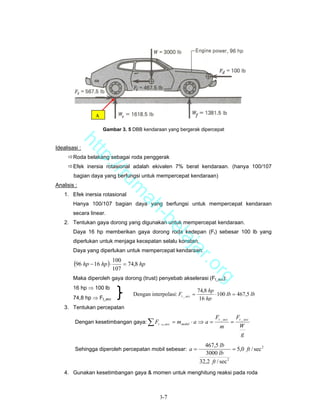 A

                     Gambar 3. 5 DBB kendaraan yang bergerak dipercepat
         ht


Idealisasi :
            tp


        Roda belakang sebagai roda penggerak
              ://


        Efek inersia rotasional adalah ekivalen 7% berat kendaraan. (hanya 100/107
        bagian daya yang berfungsi untuk mempercepat kendaraan)
                 ru


Analisis :
                                 m


    1. Efek inersia rotasional
                                  ah


        Hanya 100/107 bagian daya yang berfungsi untuk mempercepat kendaraan
        secara linear.
                                    -b


    2. Tentukan gaya dorong yang digunakan untuk mempercepat kendaraan.
                                      el


        Daya 16 hp memberikan gaya dorong roda kedepan (Ft) sebesar 100 lb yang
                                         aj


        diperlukan untuk menjaga kecepatan selalu konstan.
        Daya yang diperlukan untuk mempercepat kendaraan:
                                            a                   r.o


        (96 hp − 16 hp ) ⋅ 100 = 74,8 hp
                           107
                                                                        rg


        Maka diperoleh gaya dorong (trust) penyebab akselerasi (Ft_acc):
        16 hp ⇒ 100 lb                                             74,8 hp
                                  Dengan interpolasi: Ft _ acc =           ⋅ 100 lb = 467,5 lb
        74,8 hp ⇒ Ft_acc                                            16 hp
    3. Tentukan percepatan
                                                                             Ft _ acc       Ft _ acc
         Dengan kesetimbangan gaya:        ∑F t   _ acc = mmobil ⋅ a ⇒ a =
                                                                               m
                                                                                        =
                                                                                             W
                                                                                               g
                                                                      467,5 lb
         Sehingga diperoleh percepatan mobil sebesar: a =                           = 5,0 ft / sec 2
                                                                      3000 lb
                                                                    32,2 ft / sec 2
    4. Gunakan kesetimbangan gaya & momen untuk menghitung reaksi pada roda



                                                  3-7
 