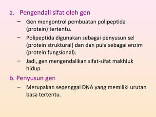 a. Pengendali sifat oleh gen
– Gen mengontrol pembuatan polipeptida
(protein) tertentu.
– Polipeptida digunakan sebagai penyusun sel
(protein struktural) dan dan pula sebagai enzim
(protein fungsional).
– Jadi, gen mengendalikan sifat-sifat makhluk
hidup.
b. Penyusun gen
– Merupakan sepenggal DNA yang memiliki urutan
basa tertentu.
 