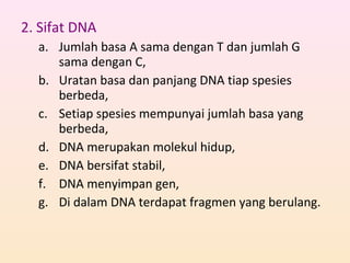 2. Sifat DNA
a. Jumlah basa A sama dengan T dan jumlah G
sama dengan C,
b. Uratan basa dan panjang DNA tiap spesies
berbeda,
c. Setiap spesies mempunyai jumlah basa yang
berbeda,
d. DNA merupakan molekul hidup,
e. DNA bersifat stabil,
f. DNA menyimpan gen,
g. Di dalam DNA terdapat fragmen yang berulang.
 