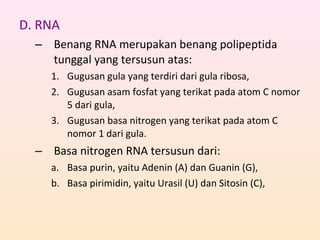 D. RNA
– Benang RNA merupakan benang polipeptida
tunggal yang tersusun atas:
1. Gugusan gula yang terdiri dari gula ribosa,
2. Gugusan asam fosfat yang terikat pada atom C nomor
5 dari gula,
3. Gugusan basa nitrogen yang terikat pada atom C
nomor 1 dari gula.
– Basa nitrogen RNA tersusun dari:
a. Basa purin, yaitu Adenin (A) dan Guanin (G),
b. Basa pirimidin, yaitu Urasil (U) dan Sitosin (C),
 