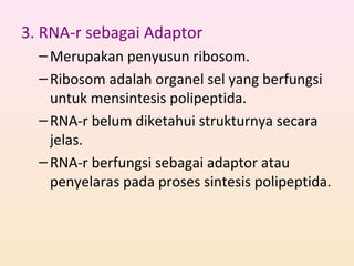 3. RNA-r sebagai Adaptor
–Merupakan penyusun ribosom.
–Ribosom adalah organel sel yang berfungsi
untuk mensintesis polipeptida.
–RNA-r belum diketahui strukturnya secara
jelas.
–RNA-r berfungsi sebagai adaptor atau
penyelaras pada proses sintesis polipeptida.
 