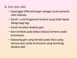 B. Gen dan Alel
– Sepenggal DNA berfungsi sebagai zarah penentu
sifat individu.
– Zarah = unit fungsional terkecil yang tidak dapat
dibagi-bagi lagi.
– Zarah tersebut disebut gen.
– Gen terletak pada lokus (lokasi) tertentu pada
kromosom.
– Sepasang gen yang berada pada lokus yang
bersesuaian pada kromosom yang homolog
disebut alel.
 