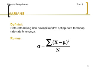 10 
Ukuran Penyebaran Bab 4 
VARIANS 
Definisi: 
Rata-rata hitung dari deviasi kuadrat setiap data terhadap 
rata-rata hitungnya. 
Rumus: 
å - m 
2 
s = (X ) 
N 
 