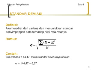 12 
Ukuran Penyebaran Bab 4 
STANDAR DEVIASI 
Definisi: 
Akar kuadrat dari varians dan menunjukkan standar 
penyimpangan data terhadap nilai rata-ratanya. 
Rumus: 
å - m 
2 
s = Contoh: 
Jika varians = 44,47, maka standar deviasinya adalah: 
s = Ö44,47 = 6,67 
(X ) 
N 
 