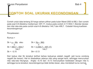 26 
Ukuran Penyebaran Bab 4 
CONTOH SOAL UKURAN KECONDONGAN 
Contoh untuk data tentang 20 harga saham pilihan pada bulan Maret 2003 di BEJ. Dari contoh 
pada soal 3-9 diketahui mediannya= 497,17, modus pada contoh 3-11=504,7, Standar deviasi 
dan nilai rata-rata pada contoh soal 4-8 diketahui 144,7 dan 490,7. Cobalah hitung koefisien 
kecondongannya! 
Penyelesaian: 
Rumus = 
Sk = m - Mo atau Sk = 3(m - Md) 
              s s 
Sk = 490,7 – 504,7 Sk = 3 (490,7 – 497,17) 
144,7 144,7 
Sk = - 0,10 Sk= -0,13 
Dari kedua nilai Sk tersebut terlihat bahwa keduanya adalah negatif, jadi kurva condong 
negatif (ke kanan). Hal ini disebabkan adanya nilai yang sangat kecil, sehingga menurunkan 
nilai rata-rata hitungnya. Angka –0,10 dan –0,13 menunjukkan kedekatan dengan nilai 0, 
sehingga kurva tersebut, kecondongannya tidak terlalu besar, atau mendekati kurva normal. 
 