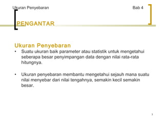 3 
Ukuran Penyebaran Bab 4 
PENGANTAR 
Ukuran Penyebaran 
• Suatu ukuran baik parameter atau statistik untuk mengetahui 
seberapa besar penyimpangan data dengan nilai rata-rata 
hitungnya. 
• Ukuran penyebaran membantu mengetahui sejauh mana suatu 
nilai menyebar dari nilai tengahnya, semakin kecil semakin 
besar. 
 