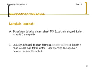 31 
Ukuran Penyebaran Bab 4 
MENGGUNAKAN MS EXCEL 
Langkah- langkah: 
A. Masukkan data ke dalam sheet MS Excel, misalnya di kolom 
A baris 2 sampai 9. 
B. Lakukan operasi dengan formula @stdev(a2:a9) di kolom a 
baris ke-10, dan tekan enter. Hasil standar deviasi akan 
muncul pada sel tersebut. 
 