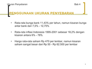 4 
Ukuran Penyebaran Bab 4 
PENGGUNAAN UKURAN PENYEBARAN 
• Rata-rata bunga bank 11,43% per tahun, namun kisaran bunga 
antar bank dari 7,5% - 12,75% 
• Rata-rata inflasi Indonesia 1995-2001 sebesar 18,2% dengan 
kisaran antara 6% - 78% 
• Harga rata-rata saham Rp 470 per lembar, namun kisaran 
saham sangat besar dari Rp 50 - Rp 62.500 per lembar 
 
