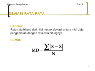 8 
Ukuran Penyebaran Bab 4 
DEVIASI RATA-RATA 
Definisi: 
Rata-rata hitung dari nilai mutlak deviasi antara nilai data 
pengamatan dengan rata-rata hitungnya. 
Rumus: 
- 
X X 
MD 
N 
= å 
 