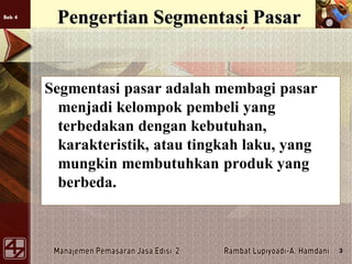 Bab 4
3
Pengertian Segmentasi Pasar
Segmentasi pasar adalah membagi pasar
menjadi kelompok pembeli yang
terbedakan dengan kebutuhan,
karakteristik, atau tingkah laku, yang
mungkin membutuhkan produk yang
berbeda.
 