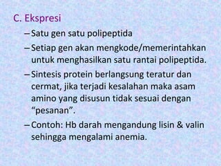 C. Ekspresi
–Satu gen satu polipeptida
–Setiap gen akan mengkode/memerintahkan
untuk menghasilkan satu rantai polipeptida.
–Sintesis protein berlangsung teratur dan
cermat, jika terjadi kesalahan maka asam
amino yang disusun tidak sesuai dengan
“pesanan”.
–Contoh: Hb darah mengandung lisin & valin
sehingga mengalami anemia.
 