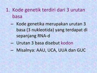 1. Kode genetik terdiri dari 3 urutan
basa
– Kode genetika merupakan urutan 3
basa (3 nukleotida) yang terdapat di
sepanjang RNA-d
– Urutan 3 basa disebut kodon
– Misalnya: AAU, UCA, UUA dan GUC
 