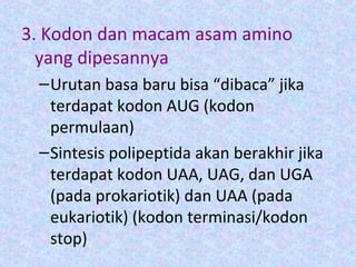 3. Kodon dan macam asam amino
yang dipesannya
–Urutan basa baru bisa “dibaca” jika
terdapat kodon AUG (kodon
permulaan)
–Sintesis polipeptida akan berakhir jika
terdapat kodon UAA, UAG, dan UGA
(pada prokariotik) dan UAA (pada
eukariotik) (kodon terminasi/kodon
stop)
 